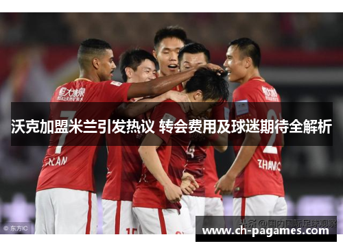 沃克加盟米兰引发热议 转会费用及球迷期待全解析