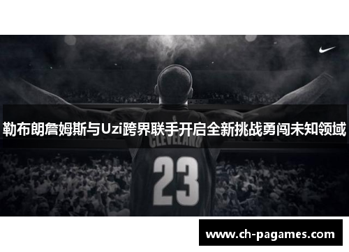 勒布朗詹姆斯与Uzi跨界联手开启全新挑战勇闯未知领域