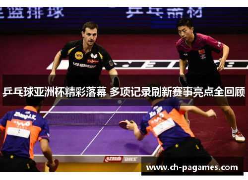 乒乓球亚洲杯精彩落幕 多项记录刷新赛事亮点全回顾