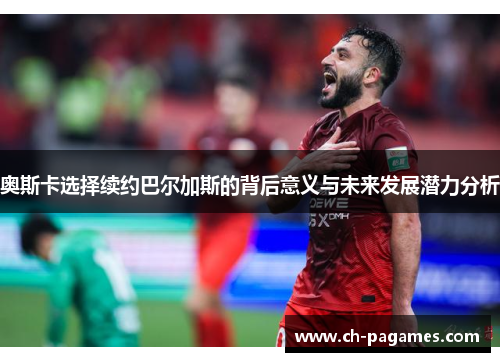 奥斯卡选择续约巴尔加斯的背后意义与未来发展潜力分析