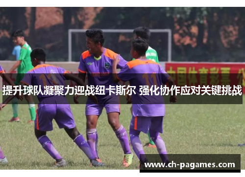 提升球队凝聚力迎战纽卡斯尔 强化协作应对关键挑战