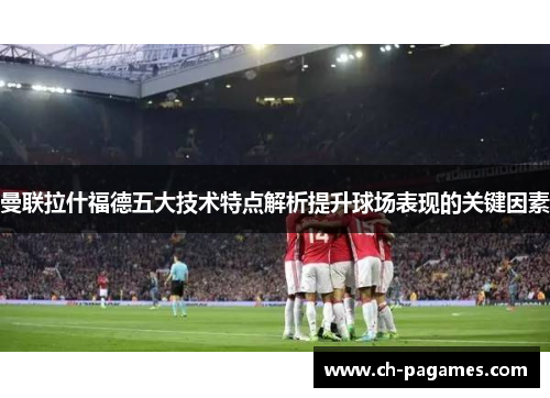 曼联拉什福德五大技术特点解析提升球场表现的关键因素